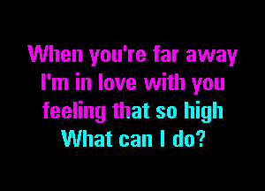 When you're far away
I'm in love with you

feeling that so high
What can I do?