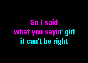 So I said

what you sayin' girl
it can't be right