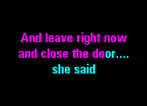And leave right now

and close the door....
she said