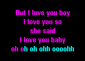 But I love you boy
I love you so

she said
I love you baby
oh oh oh ohh oooohh