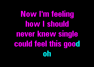 Now I'm feeling
how I should

never knew single
could feel this good
oh