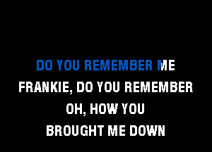 DO YOU REMEMBER ME
FRANKIE, DO YOU REMEMBER
0H, HOW YOU
BROUGHT ME DOWN