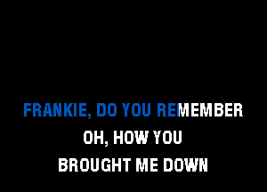 FRANKIE, DO YOU REMEMBER
0H, HOW YOU
BROUGHT ME DOWN