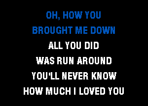 0H, HOW YOU
BROUGHT ME DOWN
ALL YOU DID
WAS RUN AROUND
YOU'LL NEVER KNOW

HOW MUCH I LOVED YOU I