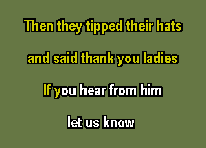 Then they tipped their hats

and said thank you ladies

If you hear from him

let us know