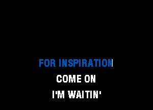 FOR INSPIRATION
COME ON
I'M WAITIH'