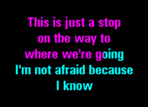 This is iust a stop
on the way to

where we're going
I'm not afraid because
I know