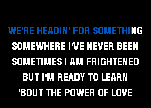 WE'RE HEADIH' FOR SOMETHING
SOMEWHERE I'VE NEVER BEEN
SOMETIMES I AM FRIGHTEHED

BUT I'M READY TO LEARN
'BOUT THE POWER OF LOVE