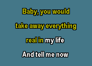 Baby, you would

take away everything

real in my life

And tell me now