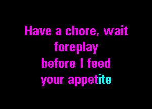 Have a chore, wait
foreplay

before I feed
your appetite