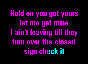 Hold on you got yours
let me get mine
I ain't leaving till they
turn over the closed
sign check it