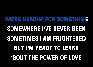 WE'RE HEADIH' FOR SOMETHING
SOMEWHERE I'VE NEVER BEEN
SOMETIMES I AM FRIGHTEHED

BUT I'M READY TO LEARN
'BOUT THE POWER OF LOVE