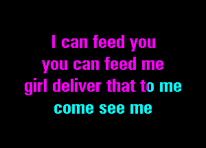 I can feed you
you can feed me

girl deliver that to me
come see me