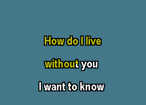 How do I live

without you

lwant to know