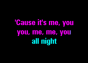 'Cause it's me, you

you, me, me, you
all night