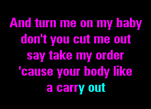 And turn me on my baby
don't you cut me out
say take my order
'cause your body like
a carry out