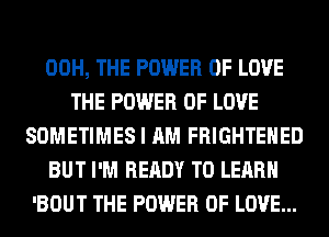 00H, THE POWER OF LOVE
THE POWER OF LOVE
SOMETIMES I AM FRIGHTEHED
BUT I'M READY TO LEARN
'BOUT THE POWER OF LOVE...