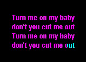 Turn me on my baby
don't you cut me out
Turn me on my baby
don't you cut me out