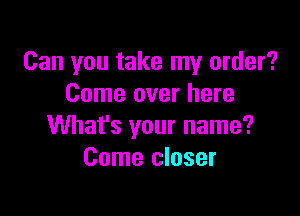 Can you take my order?
Come over here

What's your name?
Come closer