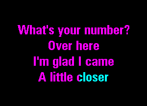 What's your number?
Over here

I'm glad I came
A little closer