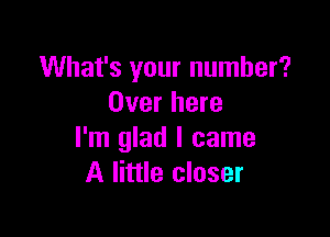 What's your number?
Over here

I'm glad I came
A little closer