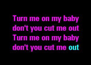 Turn me on my baby
don't you cut me out
Turn me on my baby
don't you cut me out