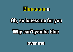Blue-u-u-u-u

Oh, so lonesome for you

Why can't you be blue

over me