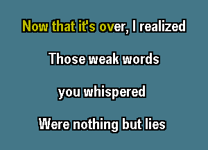 Now that it's over, I realized

Those weak words

you whispered

Were nothing but lies