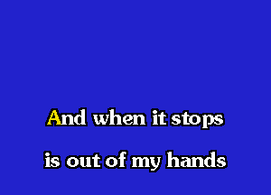 And when it stops

is out of my hands