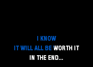 I KNOW
IT WILL ALL BE WORTH IT
IN THE END...