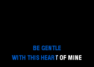 BE GENTLE
WITH THIS HEART OF MINE