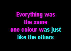 Everything was
the same

one colour was just
like the others