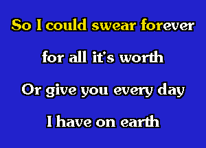 So I could swear forever
for all it's worth
0r give you every day

I have on earth