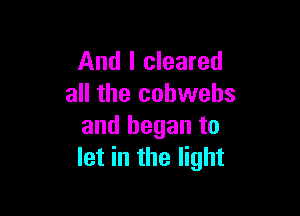 And I cleared
all the cohwehs

and began to
let in the light