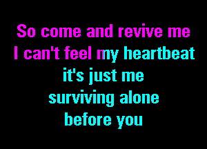 So come and revive me

can't feel my heartbeat
it's iust me
surviving alone
before you