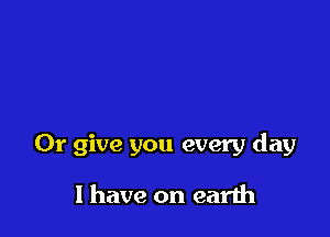 Or give you every day

I have on earth