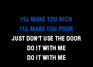 I'LL MAKE YOU RICH
I'LL MAKE YOU POOR
JUST DON'T USE THE DOOR
DO ITWITH ME
DO ITWITH ME