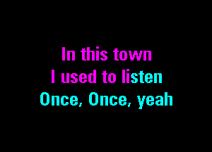 In this town

I used to listen
Once, Once. yeah
