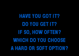 HAVE YOU GOT IT?
DO YOU GET IT?
IF SO, HOW OFTEN?
WHICH DO YOU CHOOSE
A HARD OR SOFT OPTION?