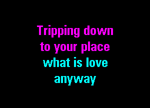 Tripping down
to your place

what is love
anyway