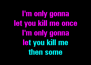 I'm only gonna
let you kill me once

I'm only gonna
let you kill me
then some