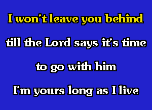 I won't leave you behind
till the Lord says it's time
to go with him

I'm yours long as I live