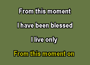From this moment

I have been blessed

I live only

From this moment on