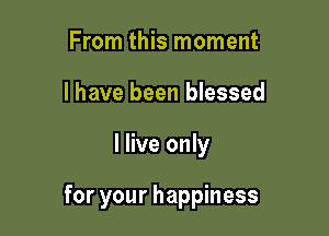 From this moment
I have been blessed

I live only

for your happiness