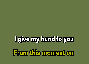 I give my hand to you

From this moment on
