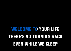 WELCOME TO YOUR LIFE
THERE'S H0 TURNING BACK
EVEN WHILE WE SLEEP