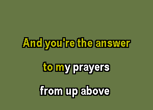 And you're the answer

to my prayers

from up above