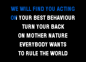 WE IMILL FIND YOU ACTING
ON YOUR BEST BEHAVIOUR
TURN YOUR BACK
ON MOTHER NATURE
EVERYBODY WANTS
TO RULE THE WORLD