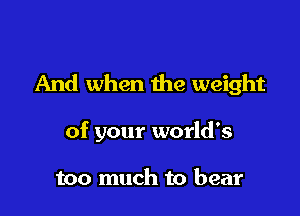 And when the weight

of your world's

too much to bear