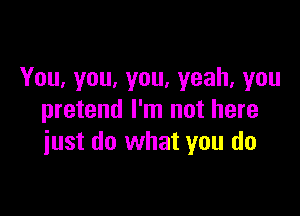 You,you,you.yeah,you

pretend I'm not here
iust do what you do